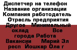 Диспетчер на телефон › Название организации ­ Компания-работодатель › Отрасль предприятия ­ Другое › Минимальный оклад ­ 17 000 - Все города Работа » Вакансии   . Марий Эл респ.,Йошкар-Ола г.